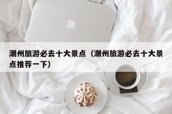 潮州旅游必去十大景点（潮州旅游必去十大景点推荐一下）