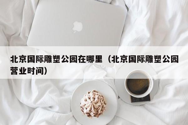 北京国际雕塑公园在哪里（北京国际雕塑公园营业时间）