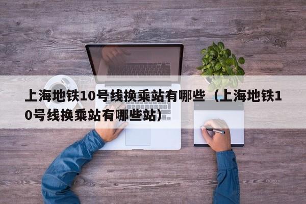 上海地铁10号线换乘站有哪些（上海地铁10号线换乘站有哪些站）
