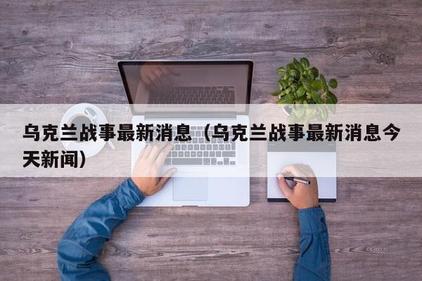 乌克兰战事最新消息（乌克兰战事最新消息今天新闻）  第1张