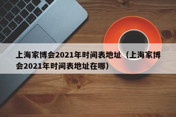 上海家博会2021年时间表地址（上海家博会2021年时间表地址在哪）