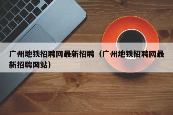 广州地铁招聘网最新招聘（广州地铁招聘网最新招聘网站）  第1张