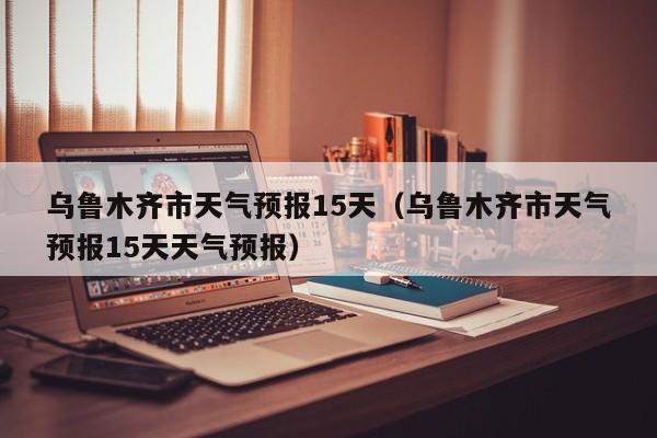 乌鲁木齐市天气预报15天（乌鲁木齐市天气预报15天天气预报）
