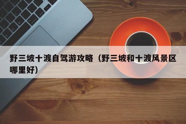 野三坡十渡自驾游攻略（野三坡和十渡风景区哪里好）  第1张