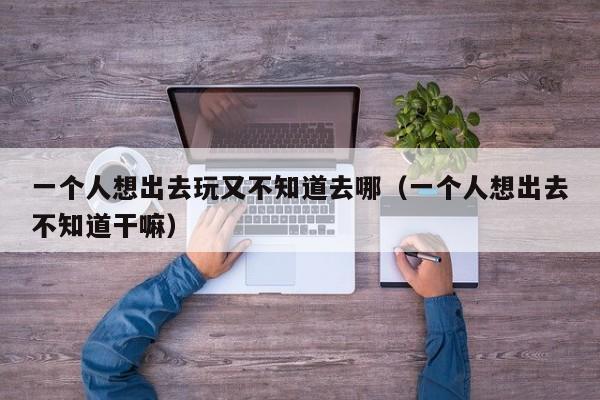 一个人想出去玩又不知道去哪（一个人想出去不知道干嘛）