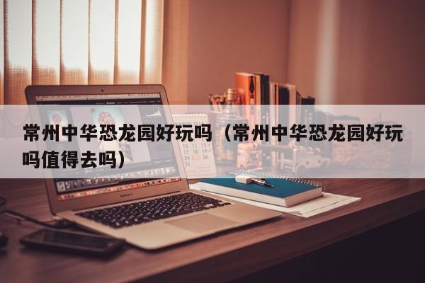 常州中华恐龙园好玩吗（常州中华恐龙园好玩吗值得去吗）