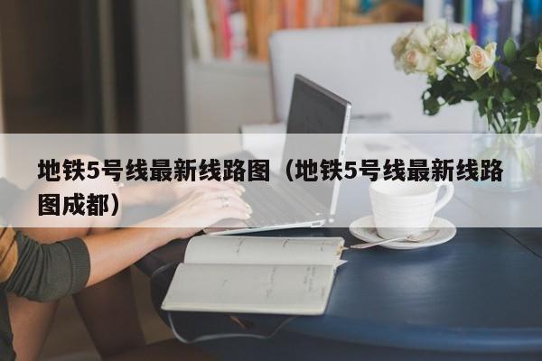 地铁5号线最新线路图（地铁5号线最新线路图成都）