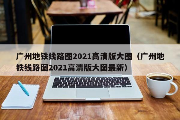 广州地铁线路图2021高清版大图（广州地铁线路图2021高清版大图最新）