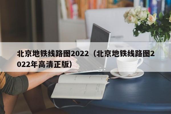 北京地铁线路图2022（北京地铁线路图2022年高清正版）