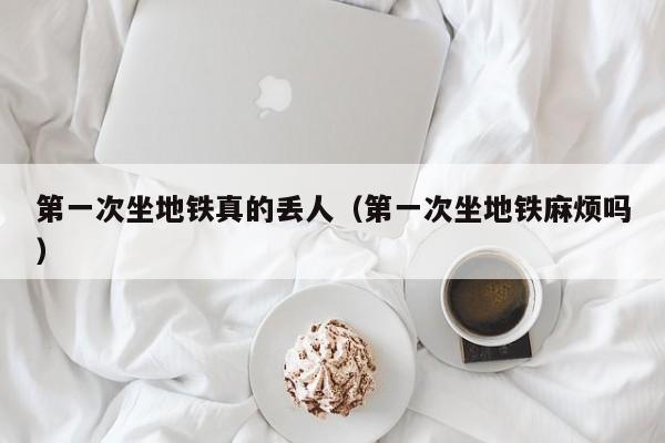 第一次坐地铁真的丢人（第一次坐地铁麻烦吗）