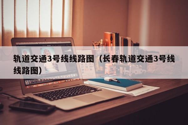 轨道交通3号线线路图（长春轨道交通3号线线路图）