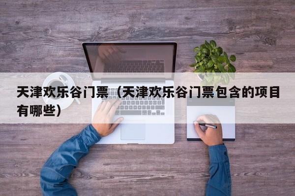 天津欢乐谷门票（天津欢乐谷门票包含的项目有哪些）