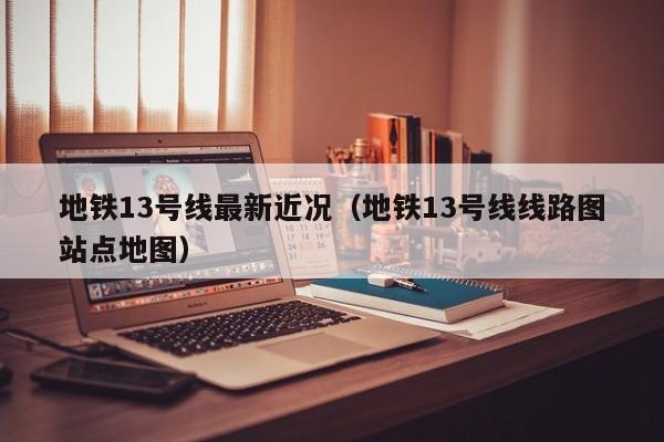 地铁13号线最新近况（地铁13号线线路图站点地图）