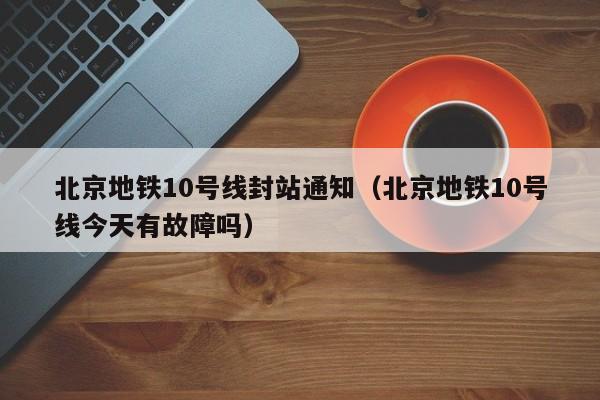 北京地铁10号线封站通知（北京地铁10号线今天有故障吗）